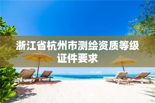 浙江省杭州市测绘资质等级证件要求 浙江省杭州市测绘资质等级证件要求
