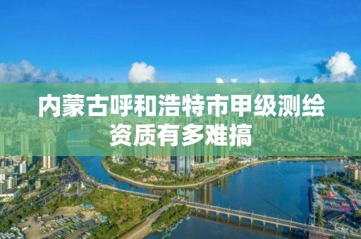 内蒙古呼和浩特市甲级测绘资质有多难搞