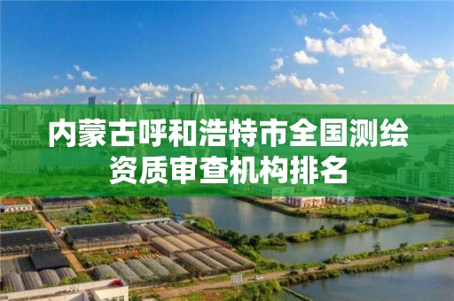 内蒙古呼和浩特市全国测绘资质审查机构排名 内蒙古呼和浩特市全国测绘资质审查机构排名