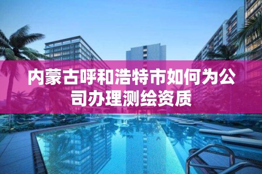 内蒙古呼和浩特市如何为公司办理测绘资质