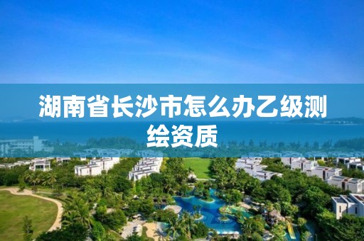 湖南省长沙市怎么办乙级测绘资质