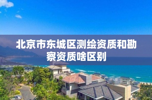 北京市东城区测绘资质和勘察资质啥区别