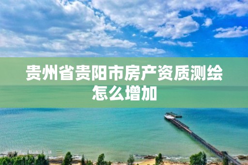 贵州省贵阳市房产资质测绘怎么增加