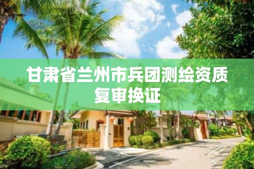 甘肃省兰州市兵团测绘资质复审换证