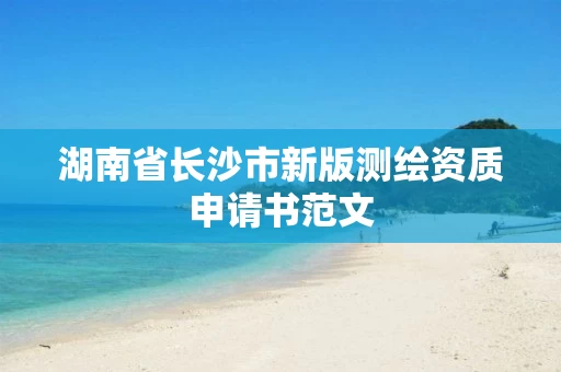 湖南省长沙市新版测绘资质申请书范文 湖南省长沙市新版测绘资质申请书范文
