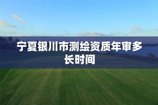 宁夏银川市测绘资质年审多长时间