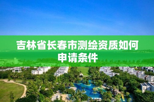 吉林省长春市测绘资质如何申请条件