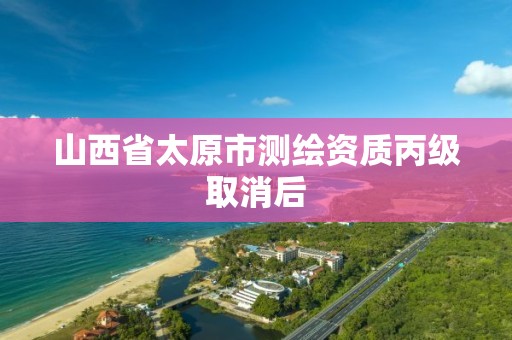 山西省太原市测绘资质丙级取消后