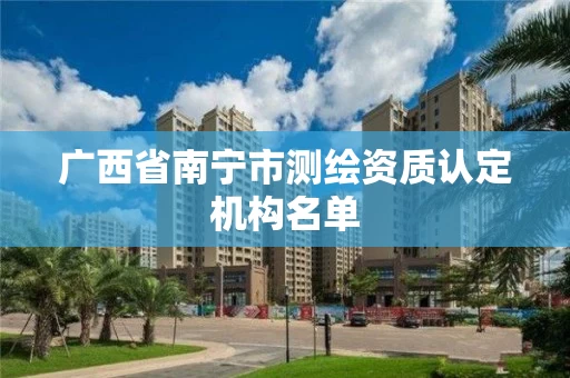 广西省南宁市测绘资质认定机构名单 广西省南宁市测绘资质认定机构名单