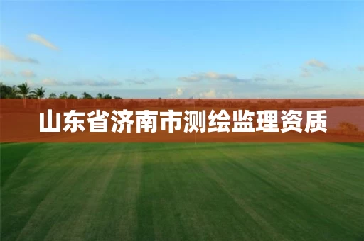 山东省济南市测绘监理资质 山东省济南市测绘监理资质