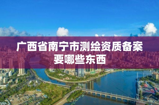 广西省南宁市测绘资质备案要哪些东西