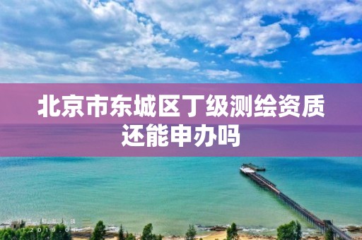 北京市东城区丁级测绘资质还能申办吗