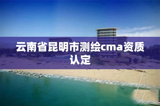 云南省昆明市测绘cma资质认定 云南省昆明市测绘cma资质认定