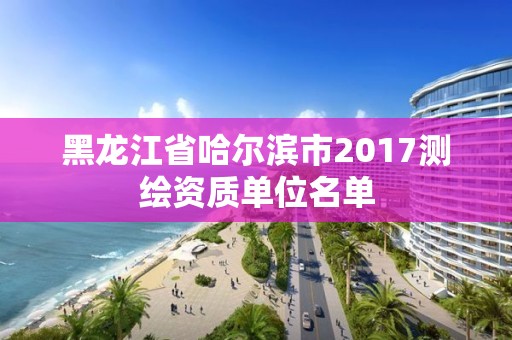 黑龙江省哈尔滨市2017测绘资质单位名单