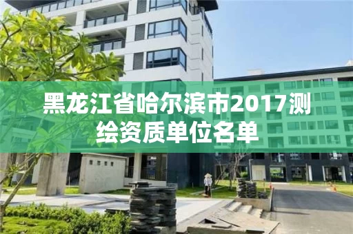 黑龙江省哈尔滨市2017测绘资质单位名单 黑龙江省哈尔滨市2017测绘资质单位名单