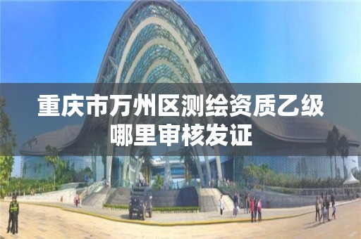 重庆市万州区测绘资质乙级哪里审核发证