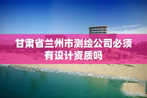 甘肃省兰州市测绘公司必须有设计资质吗