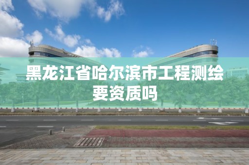 黑龙江省哈尔滨市工程测绘要资质吗