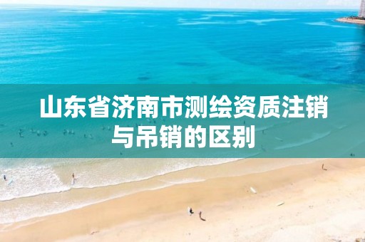 山东省济南市测绘资质注销与吊销的区别