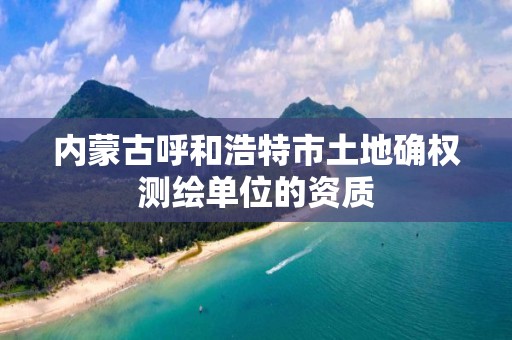 内蒙古呼和浩特市土地确权测绘单位的资质