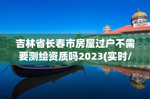 吉林省长春市房屋过户不需要测绘资质吗2023(实时/更新中)