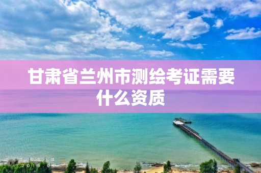 甘肃省兰州市测绘考证需要什么资质