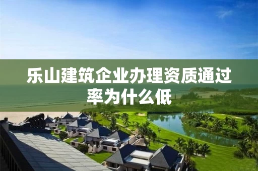 乐山建筑企业办理资质通过率为什么低 乐山建筑企业办理资质通过率为什么低