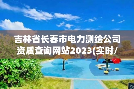 吉林省长春市电力测绘公司资质查询网站2023(实时/更新中)