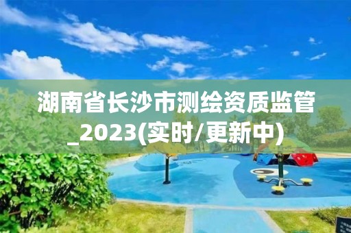 湖南省长沙市测绘资质监管_2023(实时/更新中)