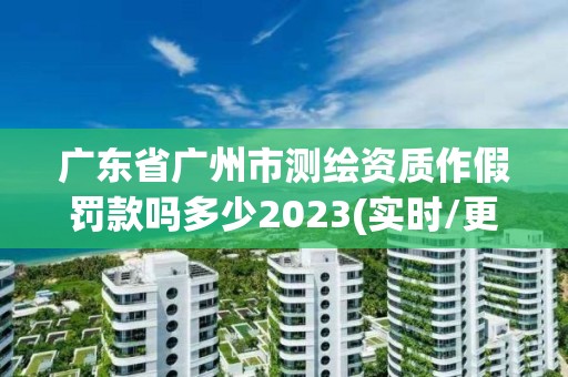 广东省广州市测绘资质作假罚款吗多少2023(实时/更新中)