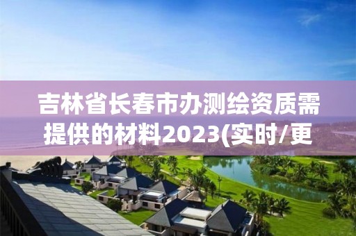 吉林省长春市办测绘资质需提供的材料2023(实时/更新中)