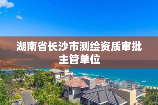 湖南省长沙市测绘资质审批主管单位