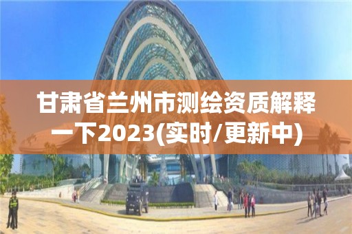 甘肃省兰州市测绘资质解释一下2023(实时/更新中)