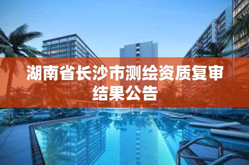 湖南省长沙市测绘资质复审结果公告