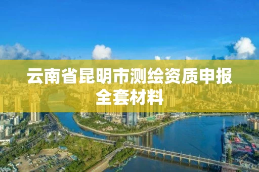 云南省昆明市测绘资质申报全套材料 云南省昆明市测绘资质申报全套材料