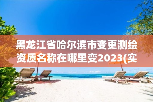 黑龙江省哈尔滨市变更测绘资质名称在哪里变2023(实时/更新中)