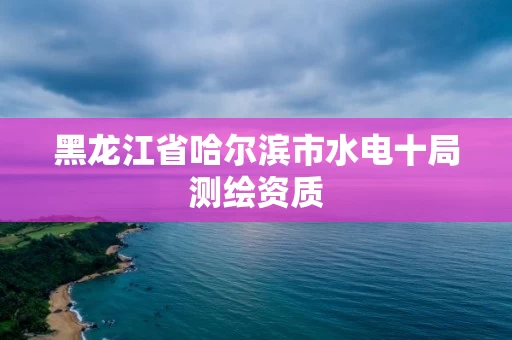 黑龙江省哈尔滨市水电十局测绘资质 黑龙江省哈尔滨市水电十局测绘资质