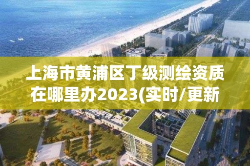 上海市黄浦区丁级测绘资质在哪里办2023(实时/更新中)