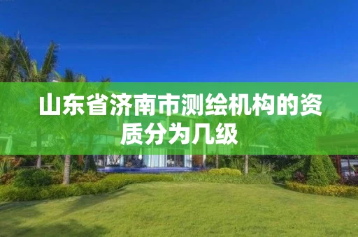 山东省济南市测绘机构的资质分为几级 山东省济南市测绘机构的资质分为几级