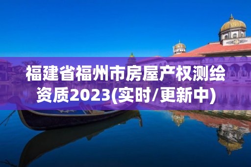 福建省福州市房屋产权测绘资质2023(实时/更新中)