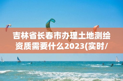 吉林省长春市办理土地测绘资质需要什么2023(实时/更新中)