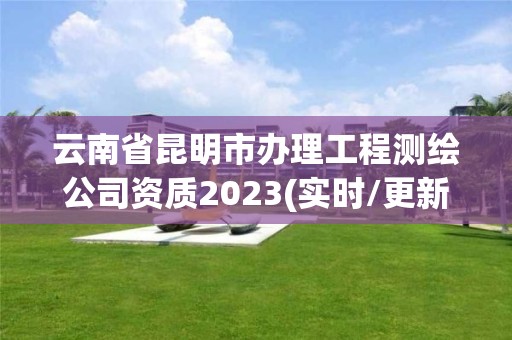 云南省昆明市办理工程测绘公司资质2023(实时/更新中)