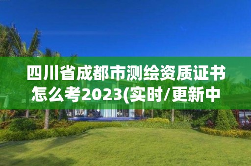 四川省成都市测绘资质证书怎么考2023(实时/更新中)