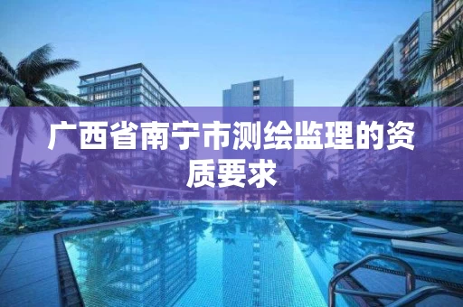 广西省南宁市测绘监理的资质要求 广西省南宁市测绘监理的资质要求