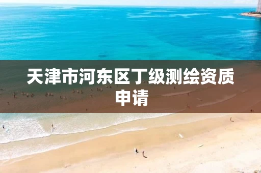 天津市河东区丁级测绘资质申请 天津市河东区丁级测绘资质申请