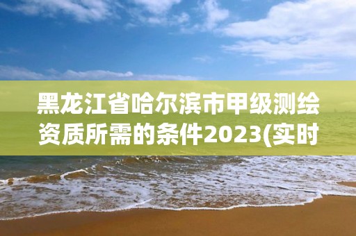 黑龙江省哈尔滨市甲级测绘资质所需的条件2023(实时/更新中)