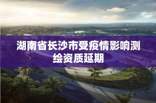 湖南省长沙市受疫情影响测绘资质延期