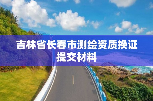 吉林省长春市测绘资质换证提交材料