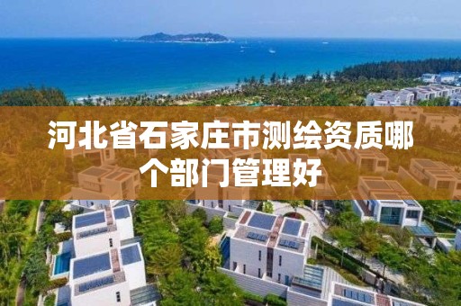 河北省石家庄市测绘资质哪个部门管理好