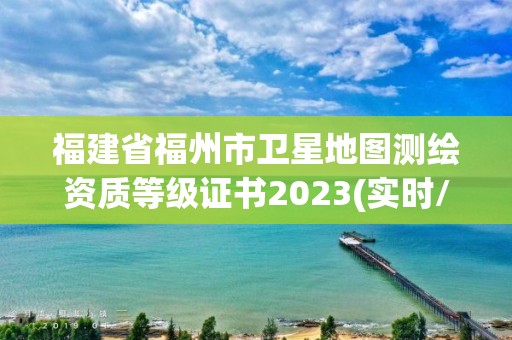 福建省福州市卫星地图测绘资质等级证书2023(实时/更新中)